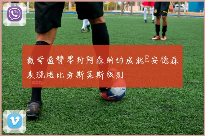 戴奇盛赞零封阿森纳的成就E安德森表现堪比劳斯莱斯级别