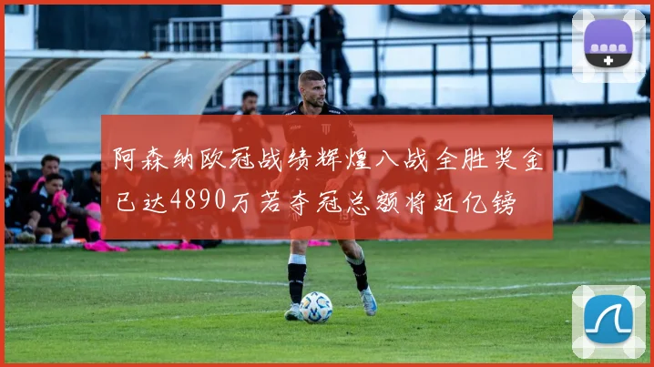 阿森纳欧冠战绩辉煌八战全胜奖金已达4890万若夺冠总额将近亿镑