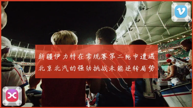 新疆伊力特在常规赛第二轮中遭遇北京北汽的强劲挑战未能逆转局势