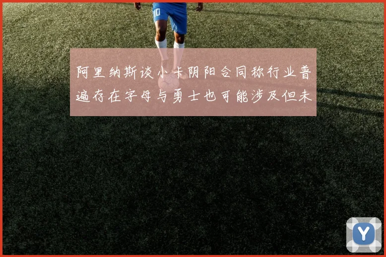 阿里纳斯谈小卡阴阳合同称行业普遍存在字母与勇士也可能涉及但未被查处