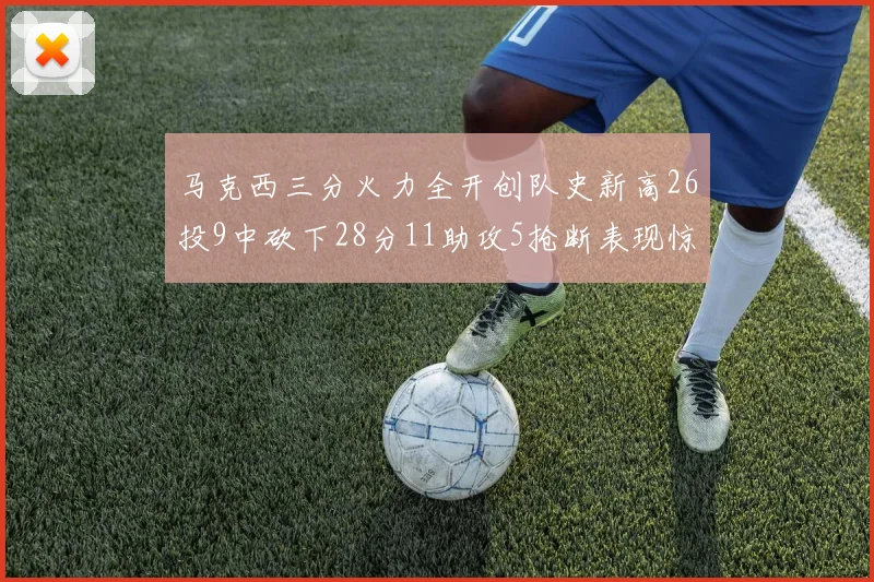 马克西三分火力全开创队史新高26投9中砍下28分11助攻5抢断表现惊艳