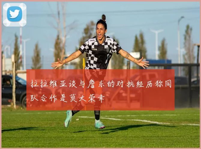 拉拉维亚谈与詹东的对抗经历称同队合作是莫大荣幸