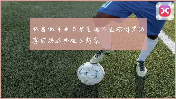 记者批评亚马尔言论不当称梅罗若赛前说这些难以想象