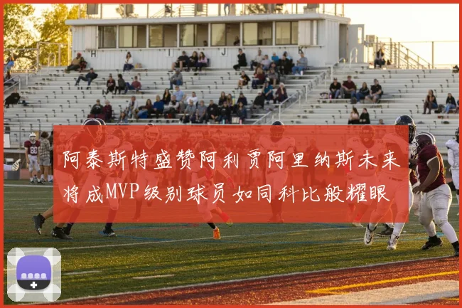 阿泰斯特盛赞阿利贾阿里纳斯未来将成MVP级别球员如同科比般耀眼