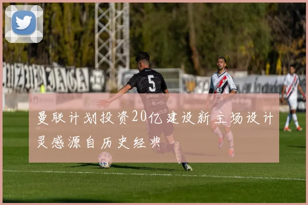曼联计划投资20亿建设新主场设计灵感源自历史经典