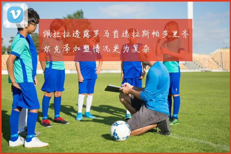 佩杜拉透露罗马首选拉斯帕多里齐尔克泽加盟情况更为复杂