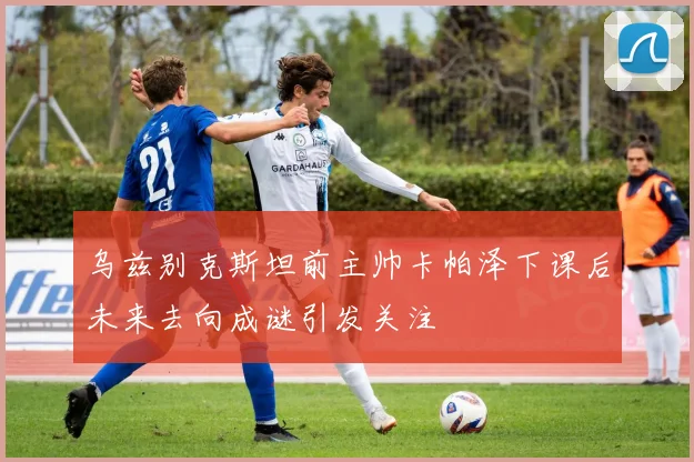 乌兹别克斯坦前主帅卡帕泽下课后未来去向成谜引发关注
