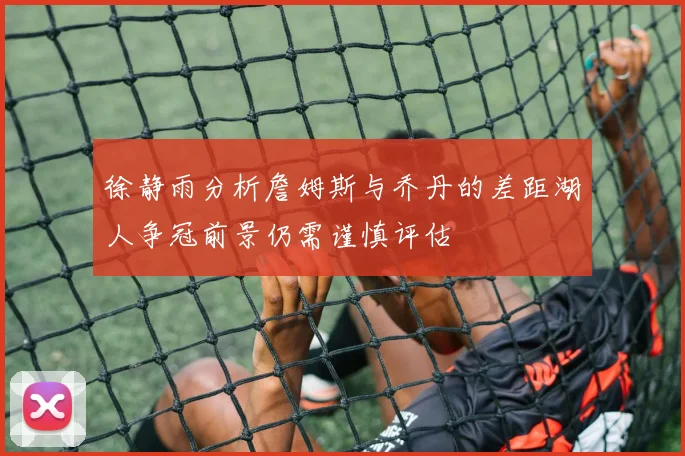 徐静雨分析詹姆斯与乔丹的差距湖人争冠前景仍需谨慎评估