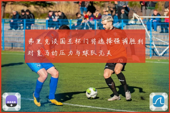 弗里克谈国王杯门将选择强调胜利对皇马的压力与球队无关