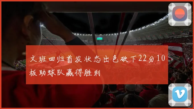 文班回归首发状态出色砍下22分10板助球队赢得胜利