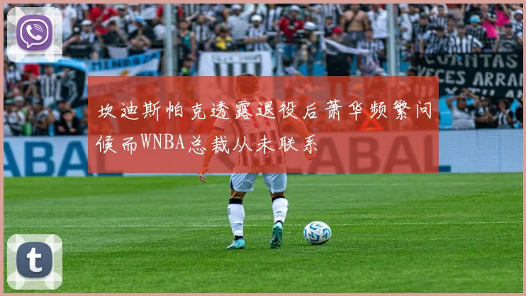 坎迪斯帕克透露退役后萧华频繁问候而WNBA总裁从未联系