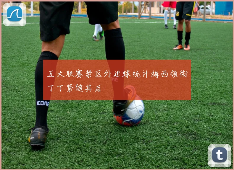 五大联赛禁区外进球统计梅西领衔丁丁紧随其后