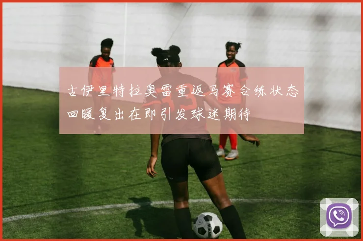 古伊里特拉奥雷重返马赛合练状态回暖复出在即引发球迷期待