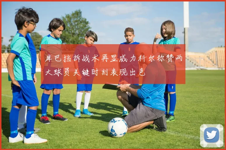 库巴挡拆战术再显威力科尔称赞两大球员关键时刻表现出色